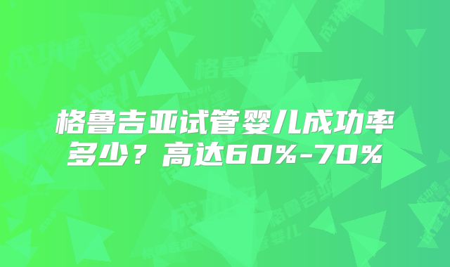 格鲁吉亚试管婴儿成功率多少？高达60%-70%