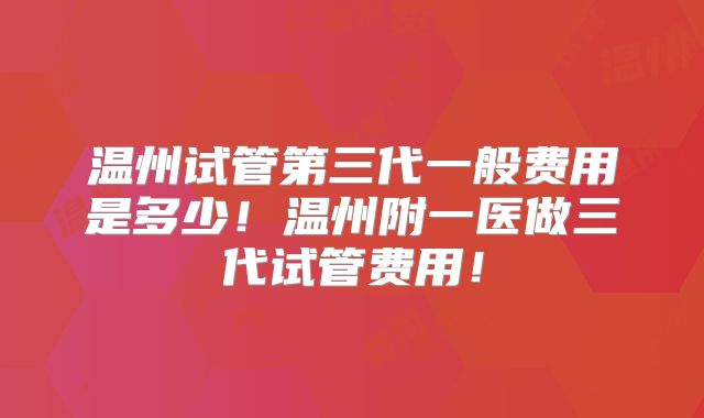 温州试管第三代一般费用是多少！温州附一医做三代试管费用！