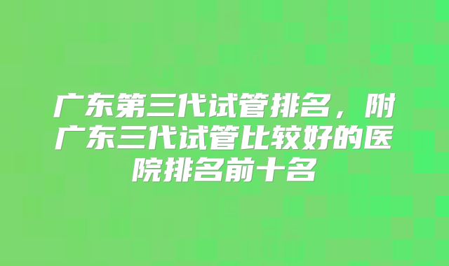 广东第三代试管排名,附广东三代试管比较好的医院排名前十名