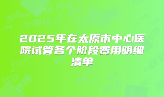 2025年在太原市中心医院试管各个阶段费用明细清单