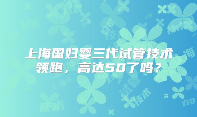 上海国妇婴三代试管技术领跑，高达50了吗？