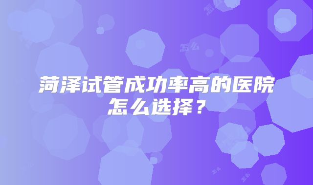 菏泽试管成功率高的医院怎么选择?