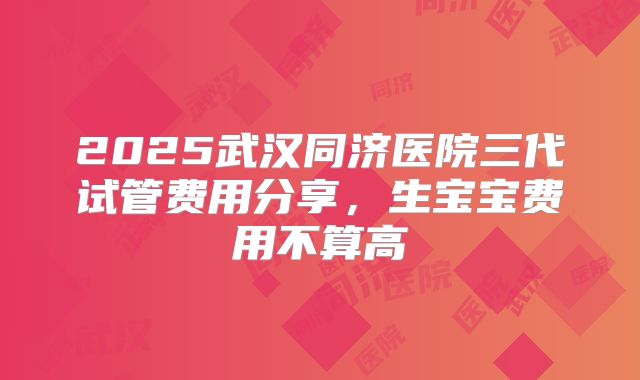 2025武汉同济医院三代试管费用分享，生宝宝费用不算高