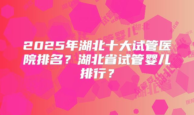 2025年湖北十大试管医院排名？湖北省试管婴儿排行？