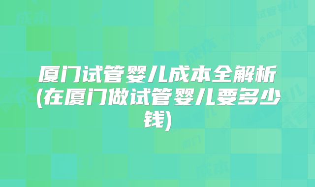 厦门试管婴儿成本全解析(在厦门做试管婴儿要多少钱)