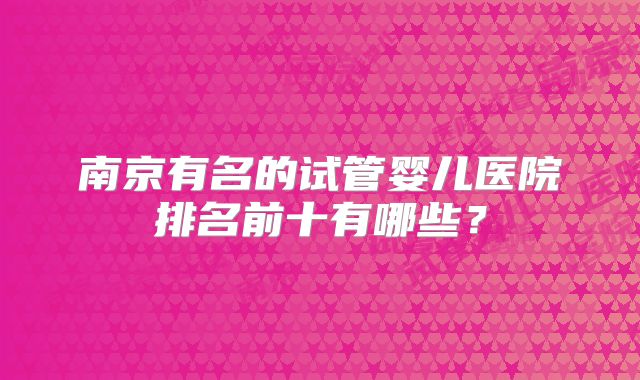 南京有名的试管婴儿医院排名前十有哪些?
