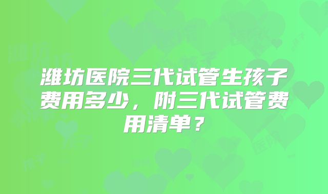 潍坊医院三代试管生孩子费用多少,附三代试管费用清单?