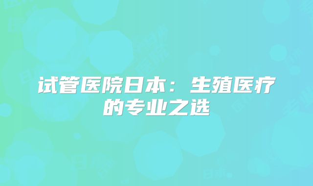 试管医院日本：生殖医疗的专业之选