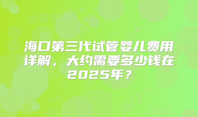 海口第三代试管婴儿费用详解，大约需要多少钱在2025年？