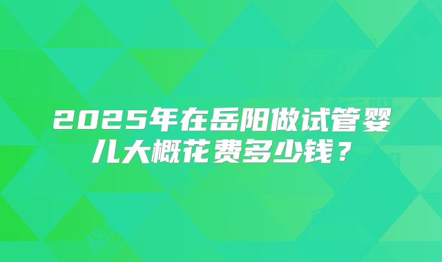 2025年在岳阳做试管婴儿大概花费多少钱?