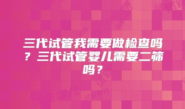 三代试管我需要做检查吗？三代试管婴儿需要二筛吗？