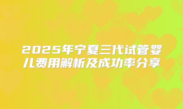 2025年宁夏三代试管婴儿费用解析及成功率分享