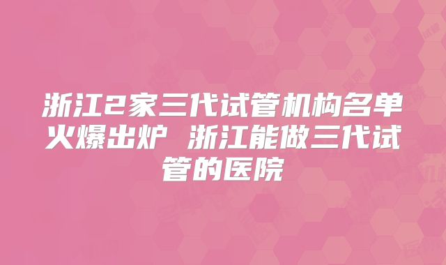 浙江2家三代试管机构名单火爆出炉 浙江能做三代试管的医院