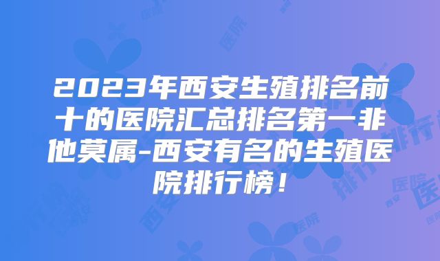 2023年西安生殖排名前十的医院汇总排名第一非他莫属-西安有名的生殖医院排行榜!