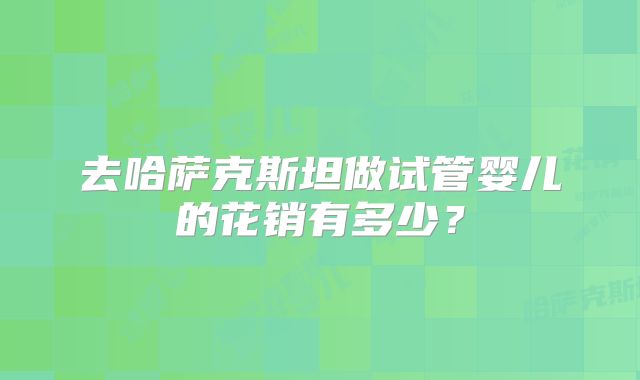 去哈萨克斯坦做试管婴儿的花销有多少？