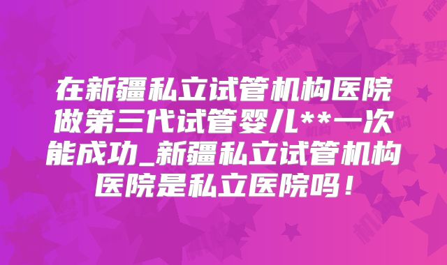 在新疆私立试管机构医院做第三代试管婴儿**一次能成功_新疆私立试管机构医院是私立医院吗!
