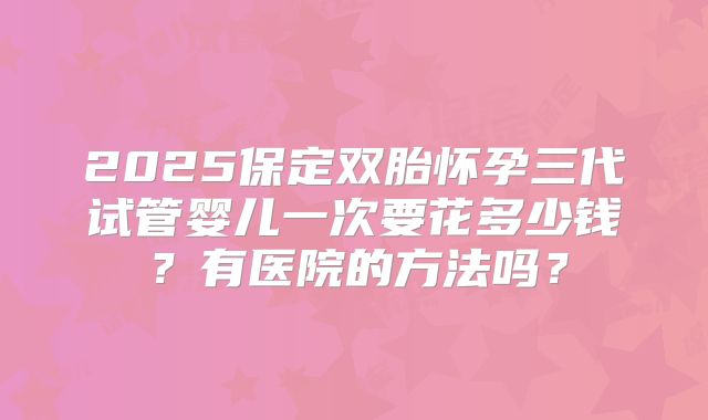 2025保定双胎怀孕三代试管婴儿一次要花多少钱?有医院的方法吗?