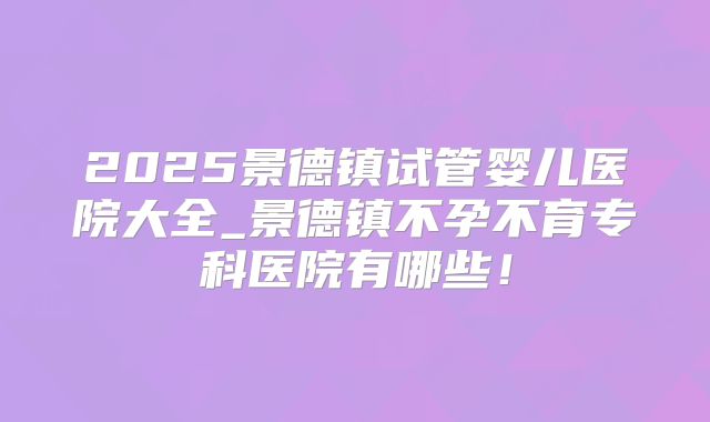 2025景德镇试管婴儿医院大全_景德镇不孕不育专科医院有哪些！