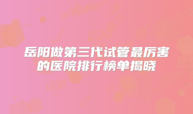 岳阳做第三代试管最厉害的医院排行榜单揭晓