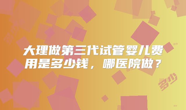 大理做第三代试管婴儿费用是多少钱,哪医院做?