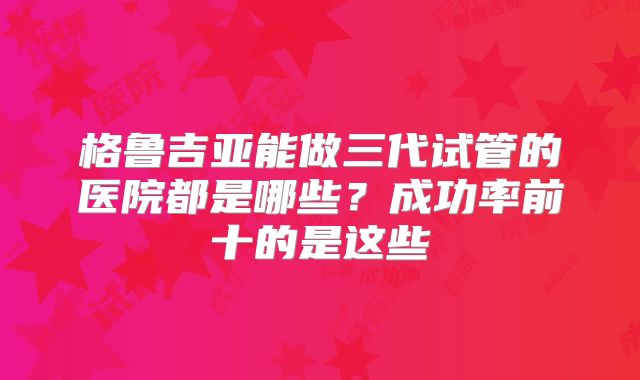 格鲁吉亚能做三代试管的医院都是哪些?成功率前十的是这些