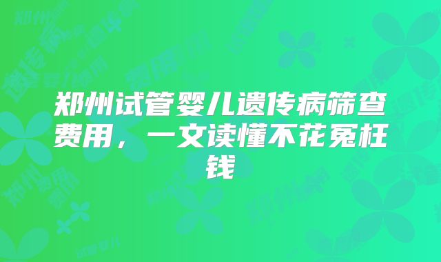 郑州试管婴儿遗传病筛查费用，一文读懂不花冤枉钱