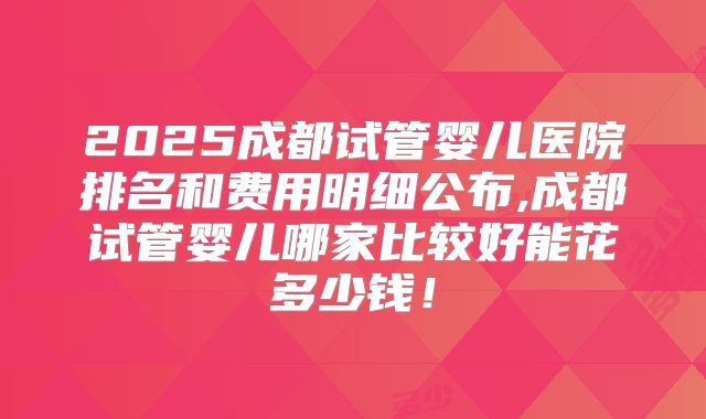 2025成都试管婴儿医院排名和费用明细公布,成都试管婴儿哪家比较好能花多少钱！