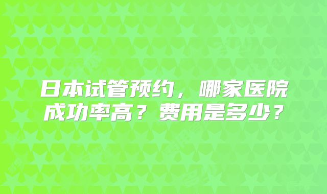 日本试管预约，哪家医院成功率高？费用是多少？