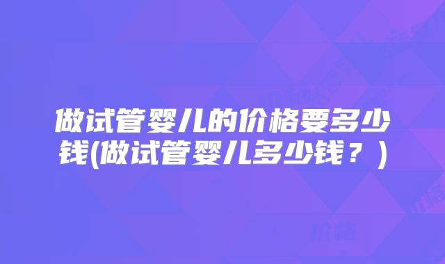 做试管婴儿的价格要多少钱(做试管婴儿多少钱?)