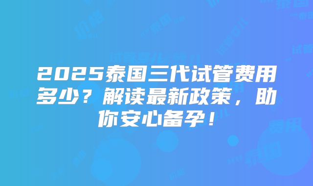 2025泰国三代试管费用多少？解读最新政策，助你安心备孕！