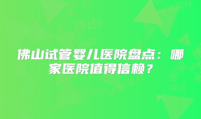 佛山试管婴儿医院盘点：哪家医院值得信赖？