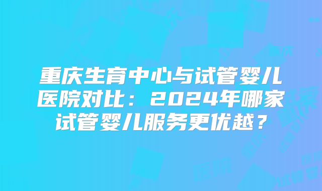 重庆生育中心与试管婴儿医院对比：2024年哪家试管婴儿服务更优越？