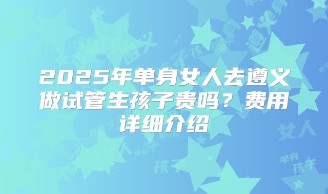 2025年单身女人去遵义做试管生孩子贵吗？费用详细介绍
