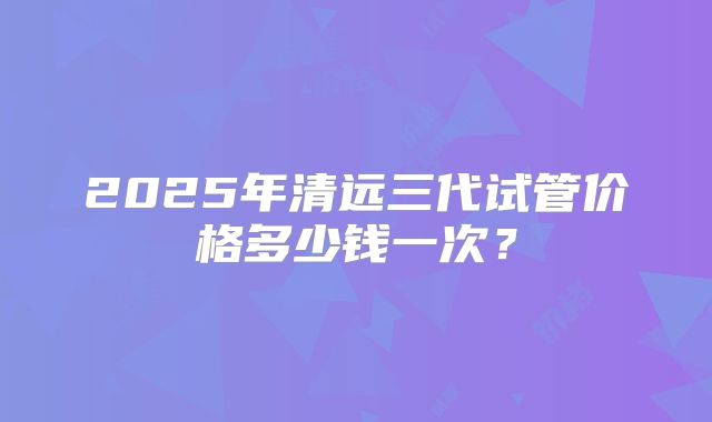 2025年清远三代试管价格多少钱一次？
