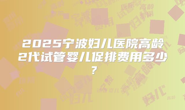 2025宁波妇儿医院高龄2代试管婴儿促排费用多少？