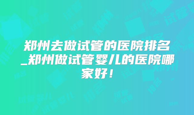 郑州去做试管的医院排名_郑州做试管婴儿的医院哪家好！