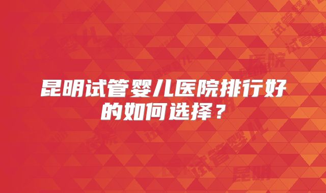 昆明试管婴儿医院排行好的如何选择？