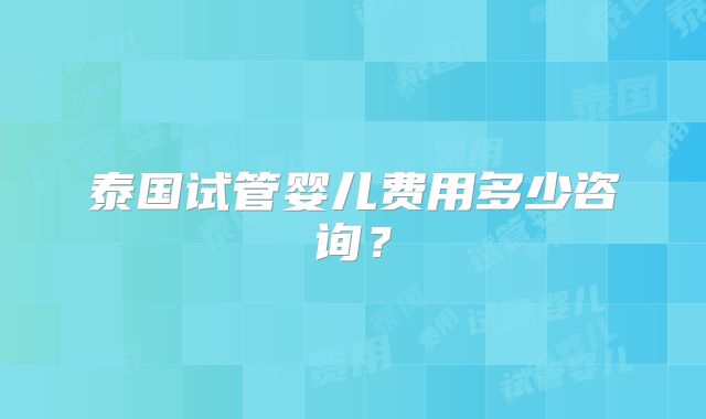 泰国试管婴儿费用多少咨询？