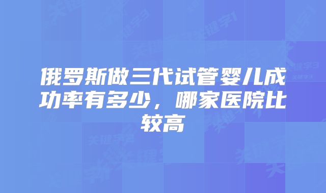 俄罗斯做三代试管婴儿成功率有多少，哪家医院比较高