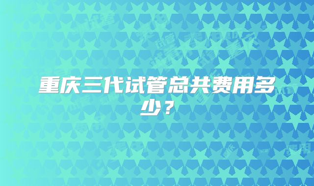 重庆三代试管总共费用多少?