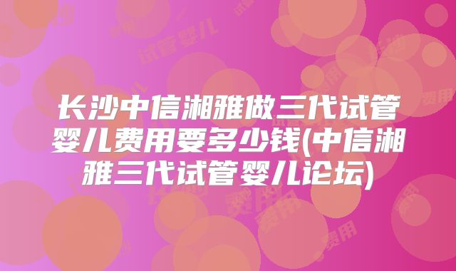 长沙中信湘雅做三代试管婴儿费用要多少钱(中信湘雅三代试管婴儿论坛)