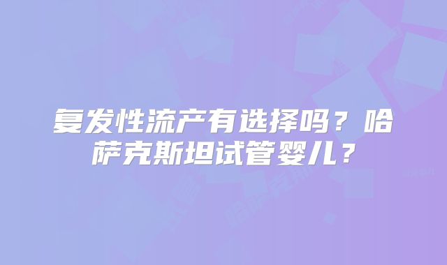 复发性流产有选择吗?哈萨克斯坦试管婴儿?