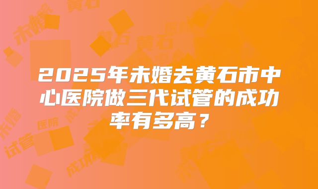 2025年未婚去黄石市中心医院做三代试管的成功率有多高？