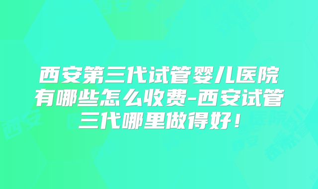 西安第三代试管婴儿医院有哪些怎么收费-西安试管三代哪里做得好!