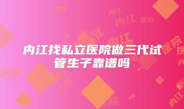 内江找私立医院做三代试管生子靠谱吗