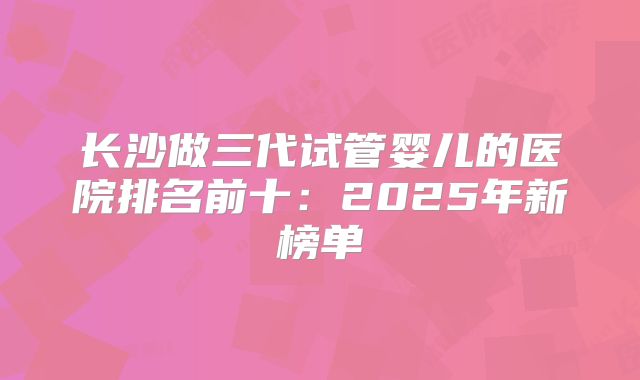 长沙做三代试管婴儿的医院排名前十:2025年新榜单