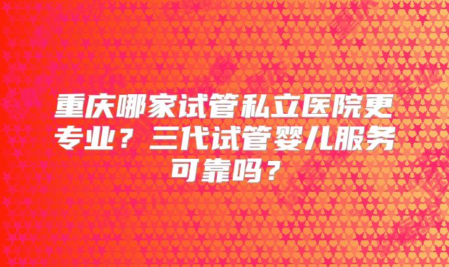 重庆哪家试管私立医院更专业？三代试管婴儿服务可靠吗？