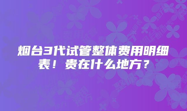 烟台3代试管整体费用明细表!贵在什么地方?
