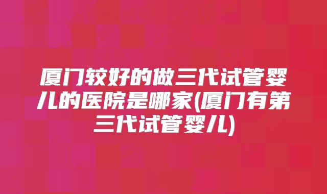 厦门较好的做三代试管婴儿的医院是哪家(厦门有第三代试管婴儿)
