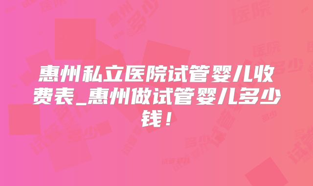 惠州私立医院试管婴儿收费表_惠州做试管婴儿多少钱！